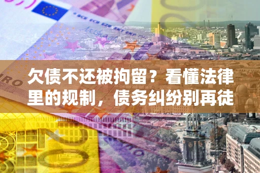 济南欠债不还被拘留？看懂法律里的规制，债务纠纷别再徒劳奔波