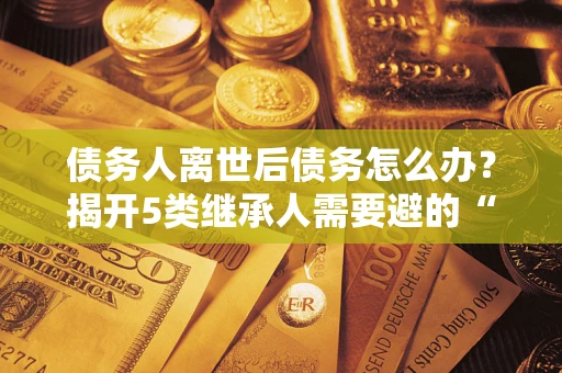 济南债务人离世后债务怎么办？揭开5类继承人需要避的“坑”