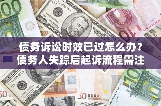 济南债务诉讼时效已过怎么办？债务人失踪后起诉流程需注意什么？