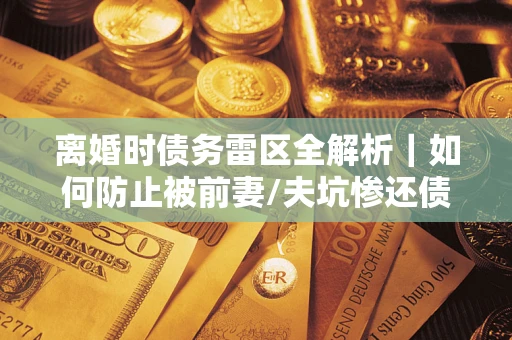 济南离婚时债务雷区全解析｜如何防止被前妻/夫坑惨还债？