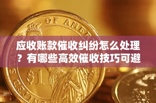 济南应收账款催收纠纷怎么处理？有哪些高效催收技巧可避免坏账？